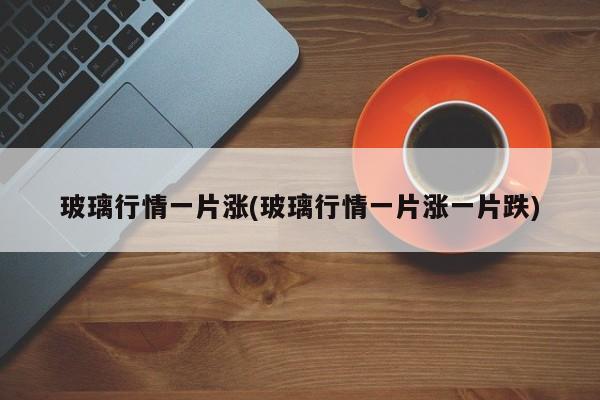 玻璃行情一片涨(玻璃行情一片涨一片跌)