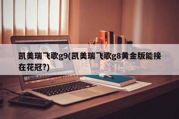 凯美瑞飞歌g9(凯美瑞飞歌g8黄金版能接在花冠?)