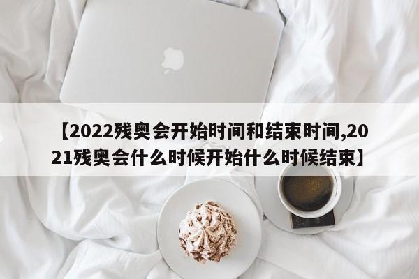 【2022残奥会开始时间和结束时间,2021残奥会什么时候开始什么时候结束】