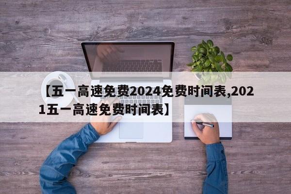 【五一高速免费2024免费时间表,2021五一高速免费时间表】