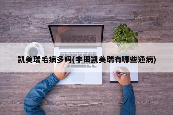 凯美瑞毛病多吗(丰田凯美瑞有哪些通病)