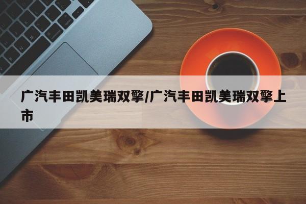 广汽丰田凯美瑞双擎/广汽丰田凯美瑞双擎上市