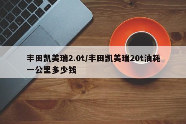 丰田凯美瑞2.0t/丰田凯美瑞20t油耗一公里多少钱