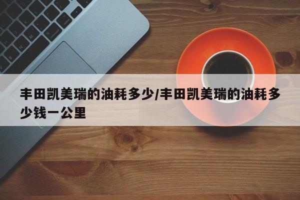 丰田凯美瑞的油耗多少/丰田凯美瑞的油耗多少钱一公里