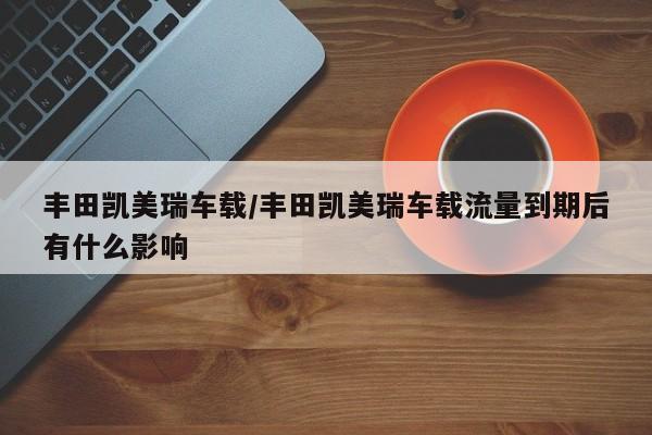 丰田凯美瑞车载/丰田凯美瑞车载流量到期后有什么影响