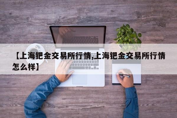 【上海钯金交易所行情,上海钯金交易所行情怎么样】