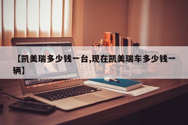 【凯美瑞多少钱一台,现在凯美瑞车多少钱一辆】