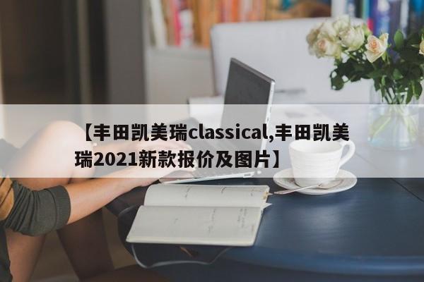 【丰田凯美瑞classical,丰田凯美瑞2021新款报价及图片】