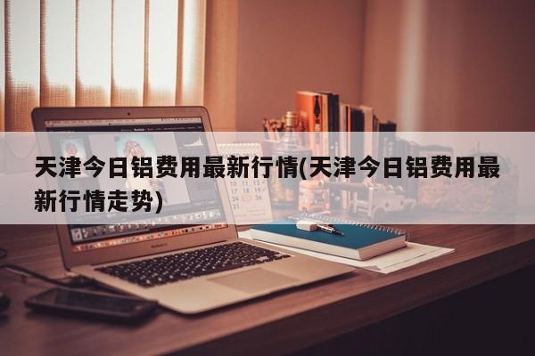 天津今日铝费用最新行情(天津今日铝费用最新行情走势)