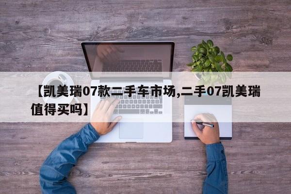 【凯美瑞07款二手车市场,二手07凯美瑞值得买吗】