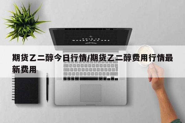期货乙二醇今日行情/期货乙二醇费用行情最新费用