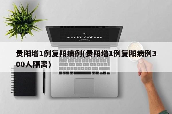 贵阳增1例复阳病例(贵阳增1例复阳病例300人隔离)