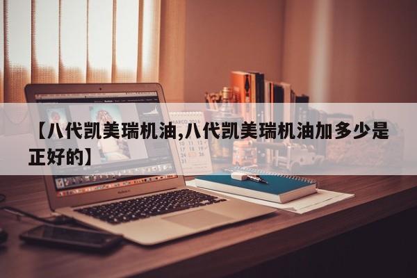 【八代凯美瑞机油,八代凯美瑞机油加多少是正好的】