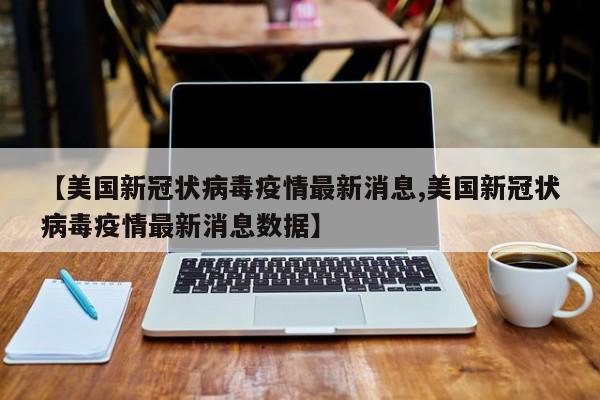 【美国新冠状病毒疫情最新消息,美国新冠状病毒疫情最新消息数据】