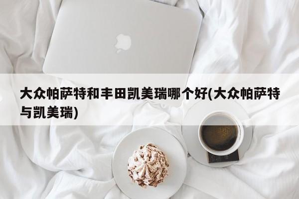 大众帕萨特和丰田凯美瑞哪个好(大众帕萨特与凯美瑞)