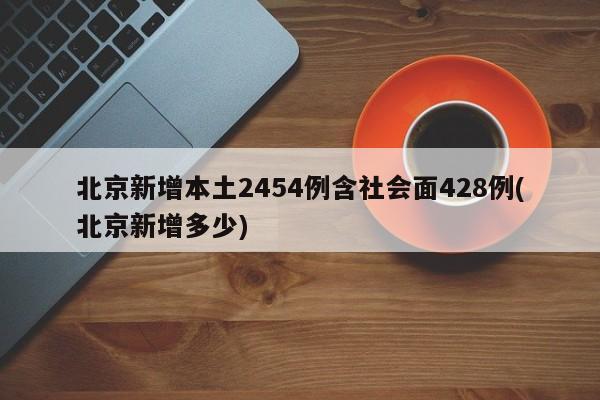 北京新增本土2454例含社会面428例(北京新增多少)