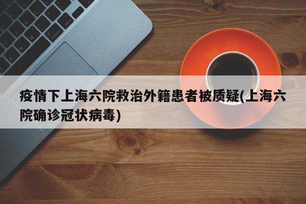 疫情下上海六院救治外籍患者被质疑(上海六院确诊冠状病毒)
