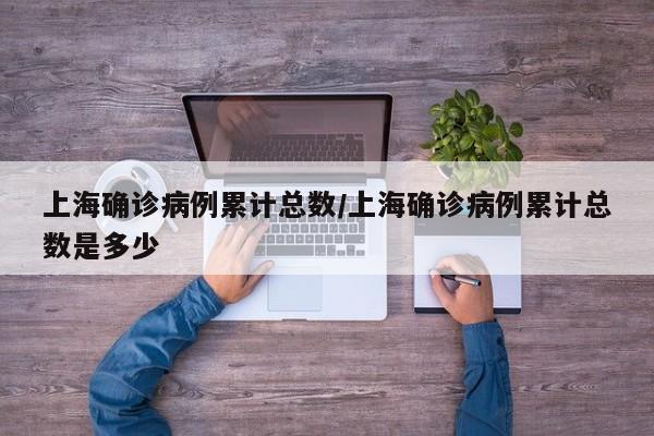 上海确诊病例累计总数/上海确诊病例累计总数是多少