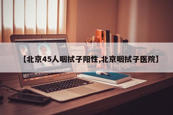 【北京45人咽拭子阳性,北京咽拭子医院】