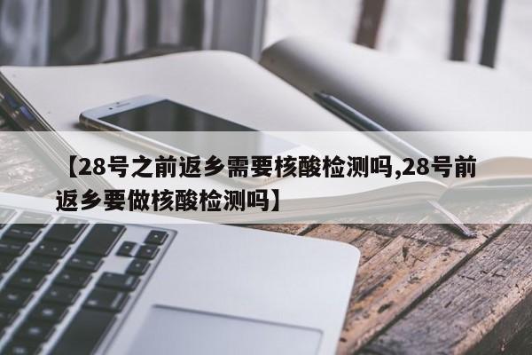 【28号之前返乡需要核酸检测吗,28号前返乡要做核酸检测吗】