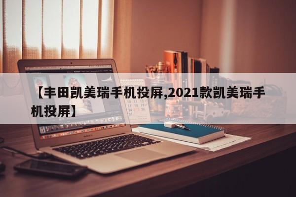 【丰田凯美瑞手机投屏,2021款凯美瑞手机投屏】