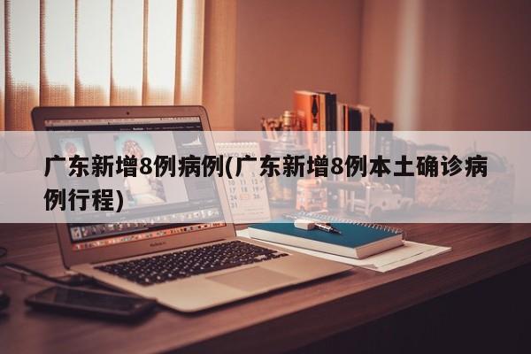 广东新增8例病例(广东新增8例本土确诊病例行程)