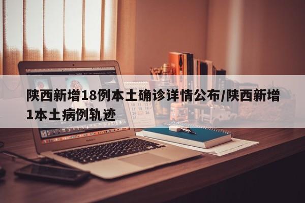 陕西新增18例本土确诊详情公布/陕西新增1本土病例轨迹