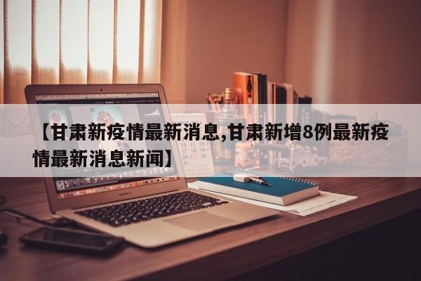 【甘肃新疫情最新消息,甘肃新增8例最新疫情最新消息新闻】
