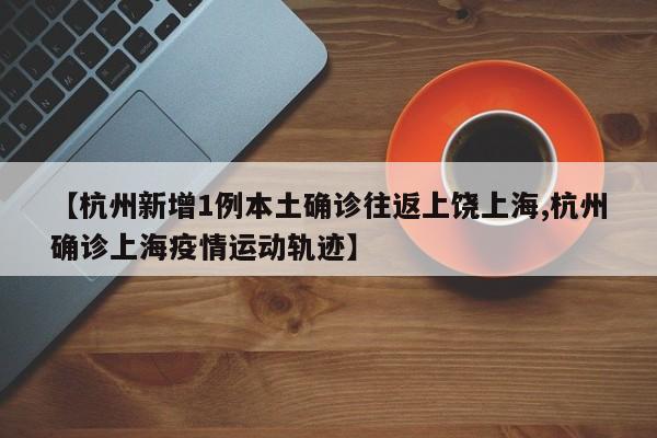 【杭州新增1例本土确诊往返上饶上海,杭州确诊上海疫情运动轨迹】