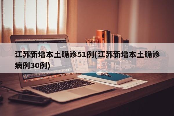 江苏新增本土确诊51例(江苏新增本土确诊病例30例)