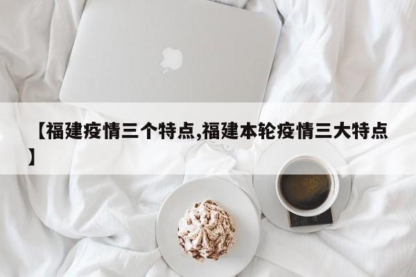 【福建疫情三个特点,福建本轮疫情三大特点】