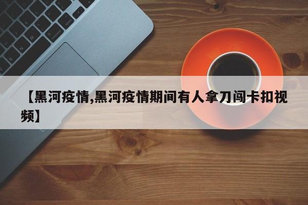 【黑河疫情,黑河疫情期间有人拿刀闯卡扣视频】