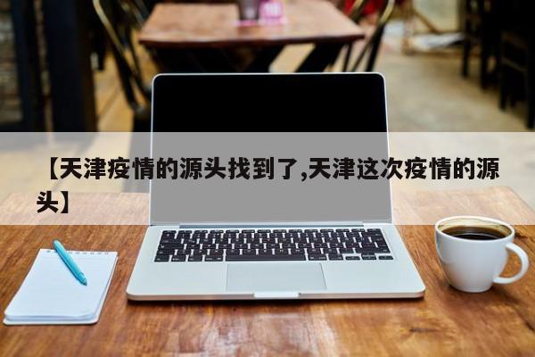 【天津疫情的源头找到了,天津这次疫情的源头】
