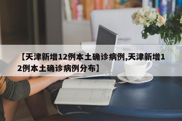 【天津新增12例本土确诊病例,天津新增12例本土确诊病例分布】