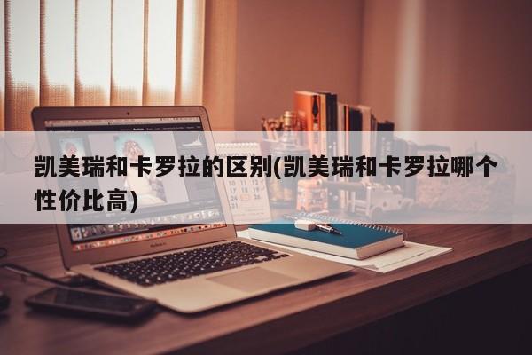 凯美瑞和卡罗拉的区别(凯美瑞和卡罗拉哪个性价比高)
