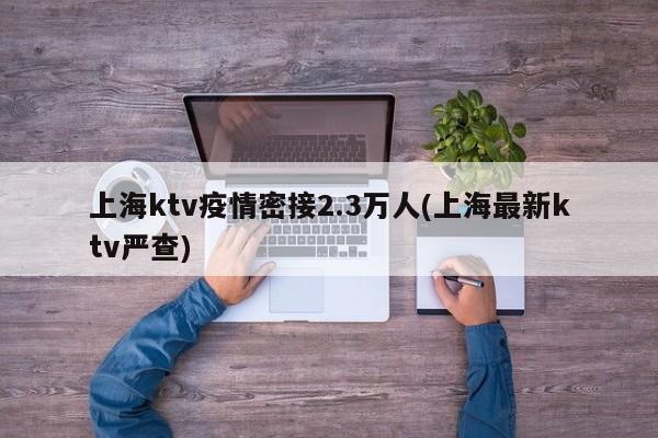 上海ktv疫情密接2.3万人(上海最新ktv严查)