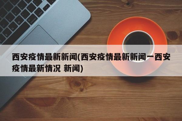 西安疫情最新新闻(西安疫情最新新闻一西安疫情最新情况 新闻)