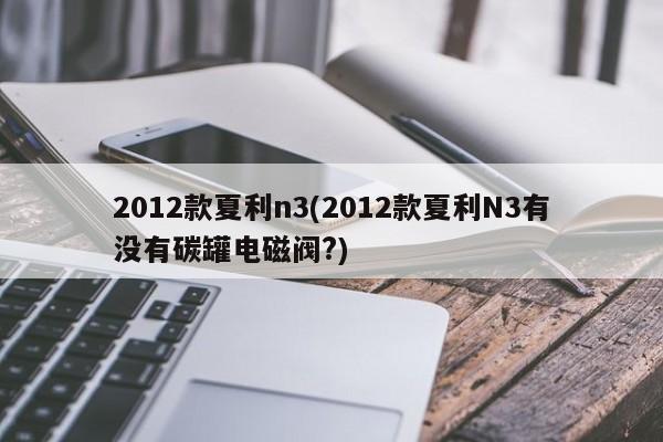 2012款夏利n3(2012款夏利N3有没有碳罐电磁阀?)