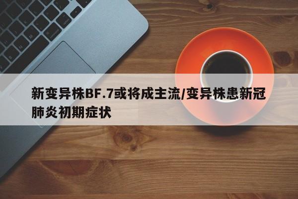 新变异株BF.7或将成主流/变异株患新冠肺炎初期症状
