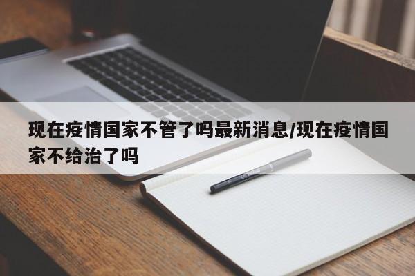 现在疫情国家不管了吗最新消息/现在疫情国家不给治了吗