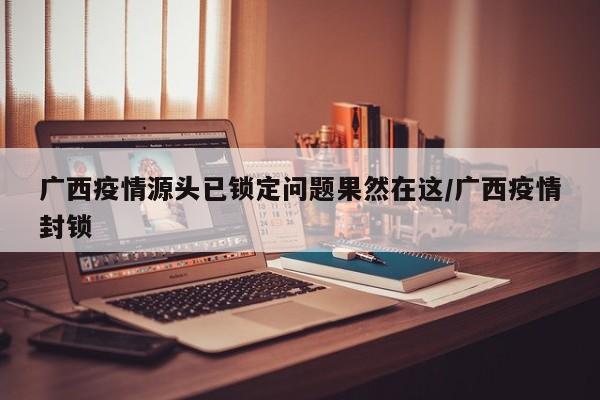 广西疫情源头已锁定问题果然在这/广西疫情封锁