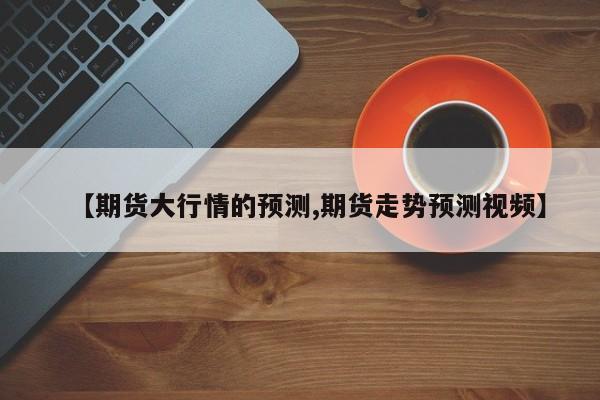 【期货大行情的预测,期货走势预测视频】