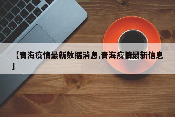 【青海疫情最新数据消息,青海疫情最新信息】