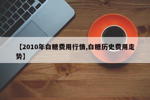 【2010年白糖费用行情,白糖历史费用走势】
