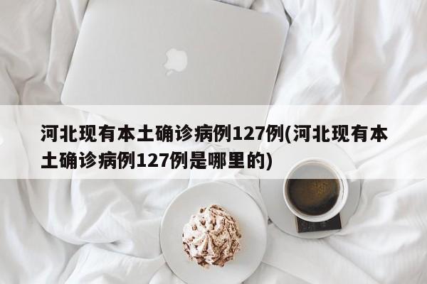河北现有本土确诊病例127例(河北现有本土确诊病例127例是哪里的)